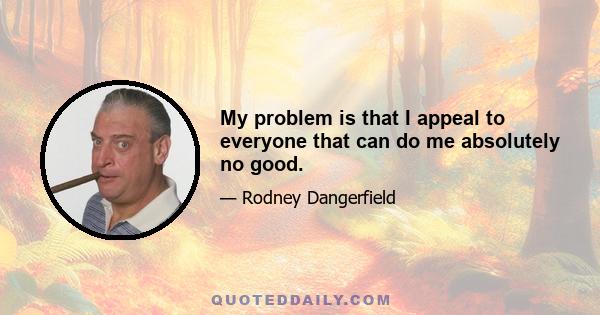 My problem is that I appeal to everyone that can do me absolutely no good.