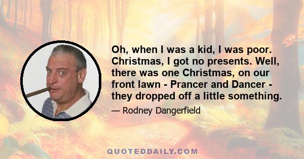 Oh, when I was a kid, I was poor. Christmas, I got no presents. Well, there was one Christmas, on our front lawn - Prancer and Dancer - they dropped off a little something.