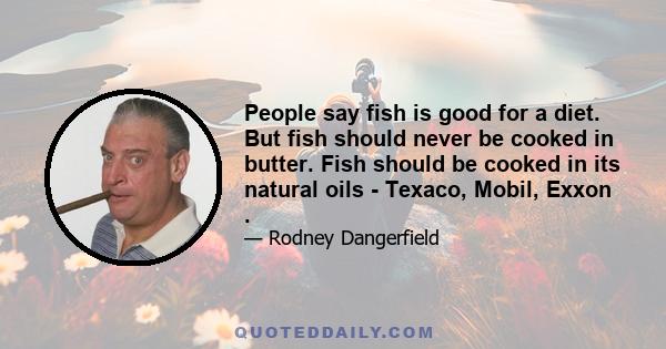 People say fish is good for a diet. But fish should never be cooked in butter. Fish should be cooked in its natural oils - Texaco, Mobil, Exxon .