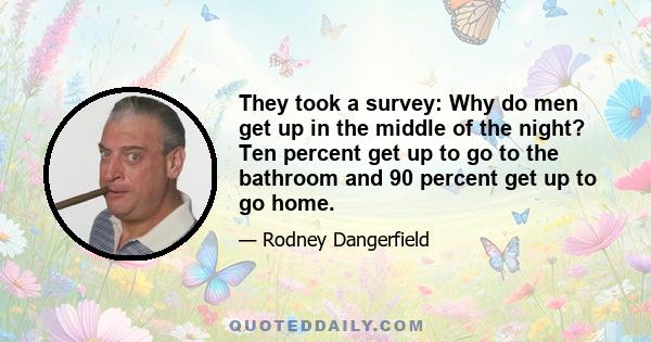 They took a survey: Why do men get up in the middle of the night? Ten percent get up to go to the bathroom and 90 percent get up to go home.