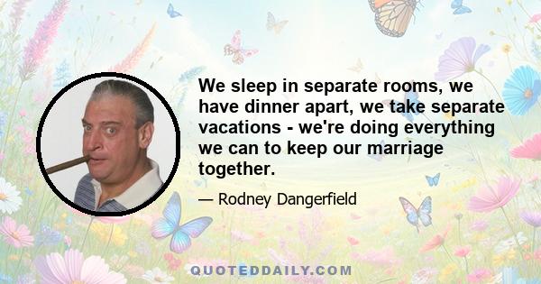 We sleep in separate rooms, we have dinner apart, we take separate vacations - we're doing everything we can to keep our marriage together.