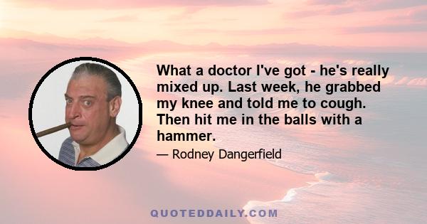 What a doctor I've got - he's really mixed up. Last week, he grabbed my knee and told me to cough. Then hit me in the balls with a hammer.