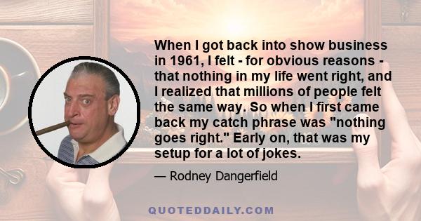 When I got back into show business in 1961, I felt - for obvious reasons - that nothing in my life went right, and I realized that millions of people felt the same way. So when I first came back my catch phrase was