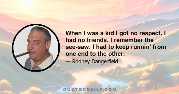 When I was a kid I got no respect. I had no friends. I remember the see-saw. I had to keep runnin' from one end to the other.