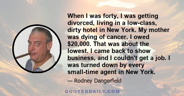 When I was forty, I was getting divorced, living in a low-class, dirty hotel in New York. My mother was dying of cancer. I owed $20,000. That was about the lowest. I came back to show business, and I couldn't get a job. 