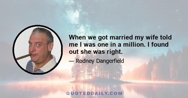 When we got married my wife told me I was one in a million. I found out she was right.