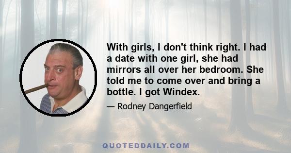 With girls, I don't think right. I had a date with one girl, she had mirrors all over her bedroom. She told me to come over and bring a bottle. I got Windex.