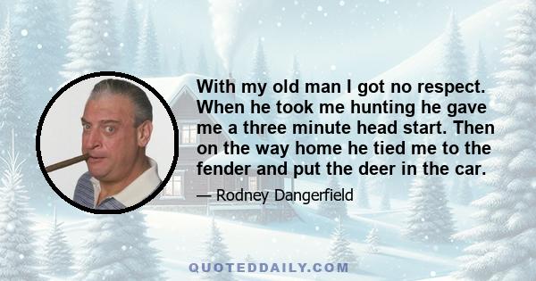 With my old man I got no respect. When he took me hunting he gave me a three minute head start. Then on the way home he tied me to the fender and put the deer in the car.