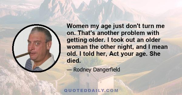 Women my age just don't turn me on. That's another problem with getting older. I took out an older woman the other night, and I mean old. I told her, Act your age. She died.