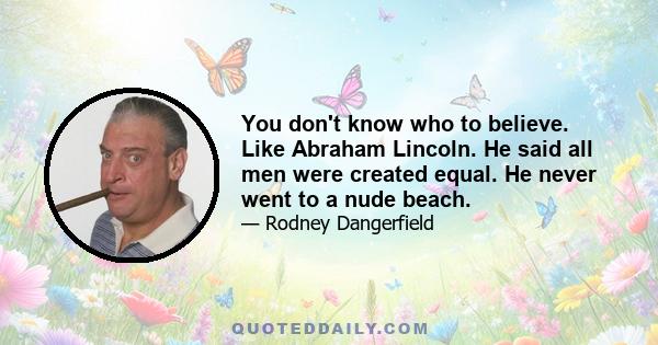 You don't know who to believe. Like Abraham Lincoln. He said all men were created equal. He never went to a nude beach.