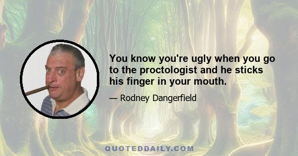 You know you're ugly when you go to the proctologist and he sticks his finger in your mouth.