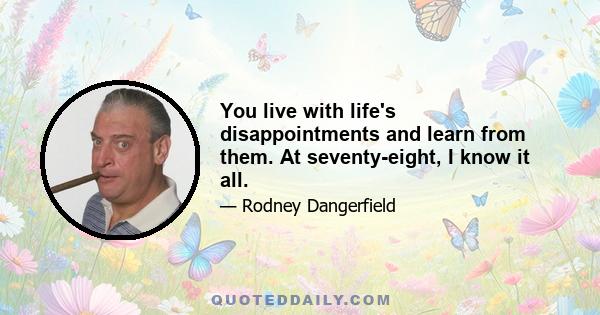 You live with life's disappointments and learn from them. At seventy-eight, I know it all.