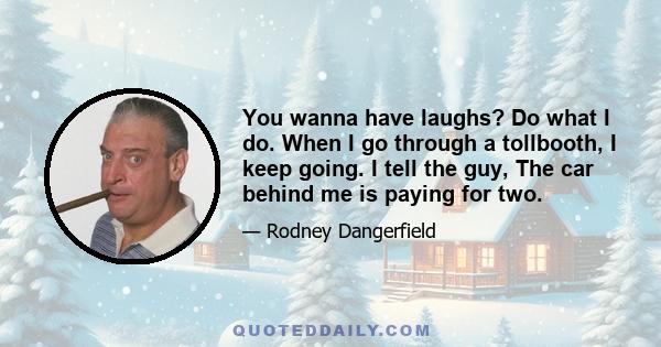 You wanna have laughs? Do what I do. When I go through a tollbooth, I keep going. I tell the guy, The car behind me is paying for two.