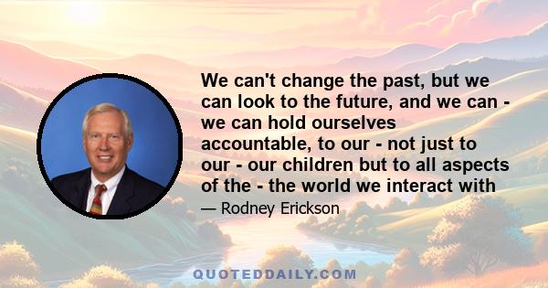 We can't change the past, but we can look to the future, and we can - we can hold ourselves accountable, to our - not just to our - our children but to all aspects of the - the world we interact with