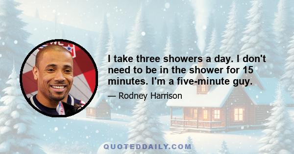 I take three showers a day. I don't need to be in the shower for 15 minutes. I'm a five-minute guy.