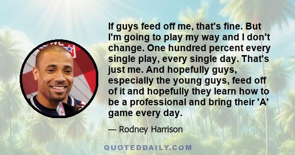 If guys feed off me, that's fine. But I'm going to play my way and I don't change. One hundred percent every single play, every single day. That's just me. And hopefully guys, especially the young guys, feed off of it