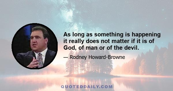 As long as something is happening it really does not matter if it is of God, of man or of the devil.