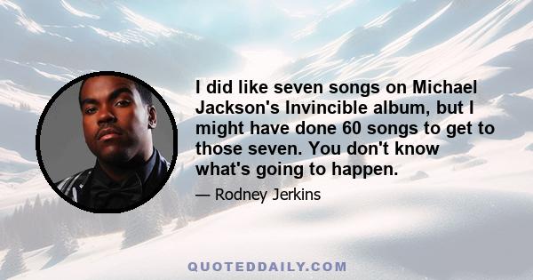 I did like seven songs on Michael Jackson's Invincible album, but I might have done 60 songs to get to those seven. You don't know what's going to happen.