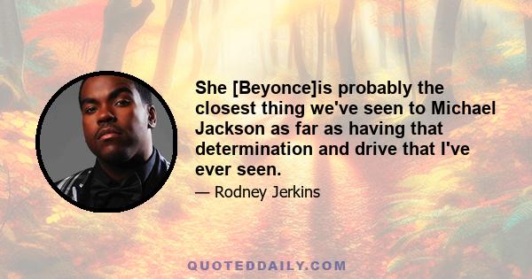 She [Beyonce]is probably the closest thing we've seen to Michael Jackson as far as having that determination and drive that I've ever seen.