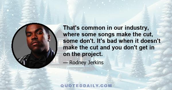 That's common in our industry, where some songs make the cut, some don't. It's bad when it doesn't make the cut and you don't get in on the project.