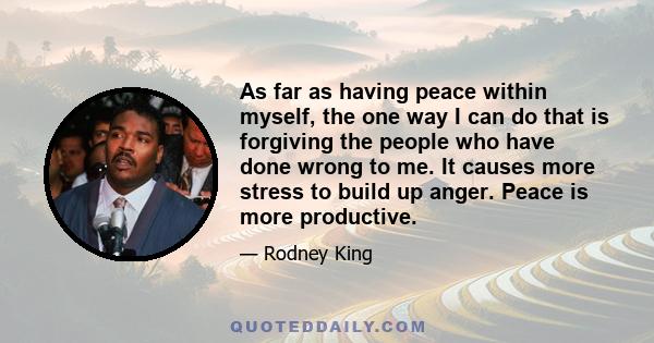 As far as having peace within myself, the one way I can do that is forgiving the people who have done wrong to me. It causes more stress to build up anger. Peace is more productive.