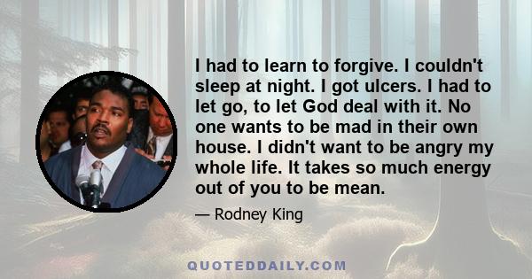 I had to learn to forgive. I couldn't sleep at night. I got ulcers. I had to let go, to let God deal with it. No one wants to be mad in their own house. I didn't want to be angry my whole life. It takes so much energy