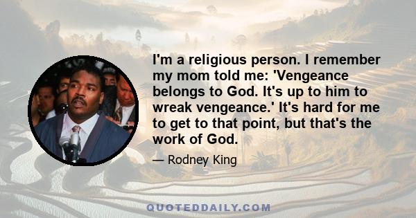 I'm a religious person. I remember my mom told me: 'Vengeance belongs to God. It's up to him to wreak vengeance.' It's hard for me to get to that point, but that's the work of God.