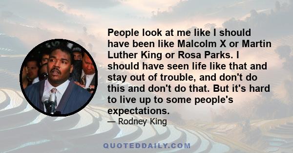 People look at me like I should have been like Malcolm X or Martin Luther King or Rosa Parks. I should have seen life like that and stay out of trouble, and don't do this and don't do that. But it's hard to live up to