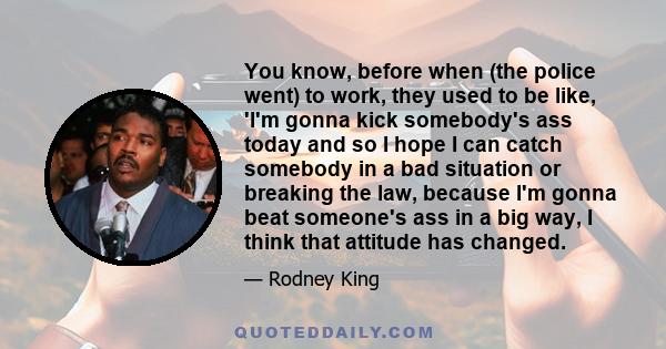 You know, before when (the police went) to work, they used to be like, 'I'm gonna kick somebody's ass today and so I hope I can catch somebody in a bad situation or breaking the law, because I'm gonna beat someone's ass 