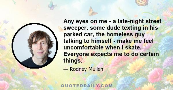 Any eyes on me - a late-night street sweeper, some dude texting in his parked car, the homeless guy talking to himself - make me feel uncomfortable when I skate. Everyone expects me to do certain things.