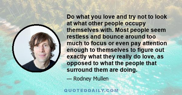 Do what you love and try not to look at what other people occupy themselves with. Most people seem restless and bounce around too much to focus or even pay attention enough to themselves to figure out exactly what they