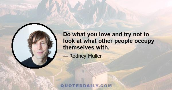 Do what you love and try not to look at what other people occupy themselves with.