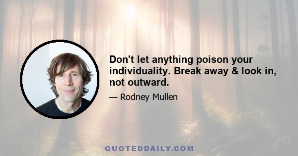 Don't let anything poison your individuality. Break away & look in, not outward.