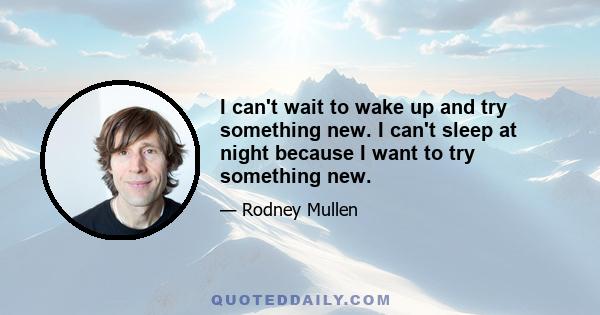 I can't wait to wake up and try something new. I can't sleep at night because I want to try something new.