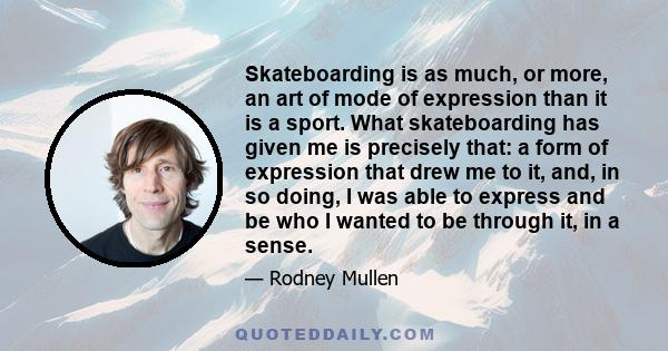 Skateboarding is as much, or more, an art of mode of expression than it is a sport. What skateboarding has given me is precisely that: a form of expression that drew me to it, and, in so doing, I was able to express and 