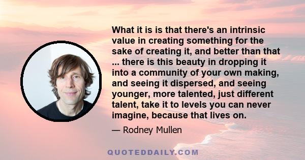 What it is is that there's an intrinsic value in creating something for the sake of creating it, and better than that ... there is this beauty in dropping it into a community of your own making, and seeing it dispersed, 