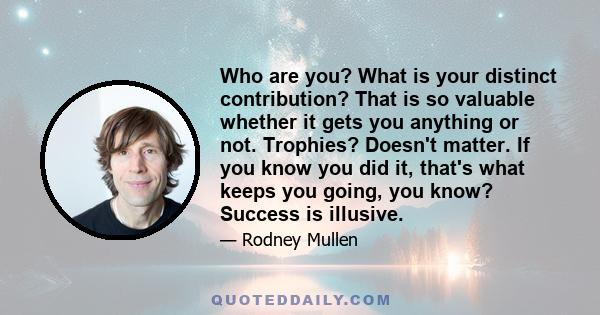 Who are you? What is your distinct contribution? That is so valuable whether it gets you anything or not. Trophies? Doesn't matter. If you know you did it, that's what keeps you going, you know? Success is illusive.