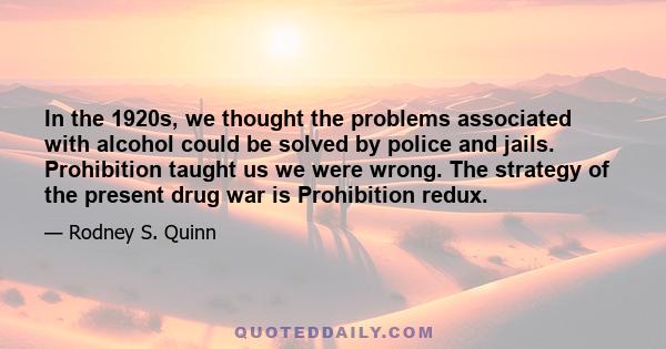 In the 1920s, we thought the problems associated with alcohol could be solved by police and jails. Prohibition taught us we were wrong. The strategy of the present drug war is Prohibition redux.