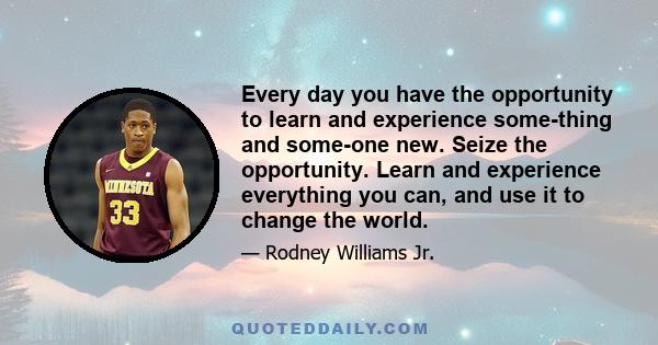 Every day you have the opportunity to learn and experience some-thing and some-one new. Seize the opportunity. Learn and experience everything you can, and use it to change the world.