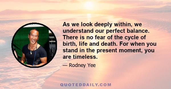 As we look deeply within, we understand our perfect balance. There is no fear of the cycle of birth, life and death. For when you stand in the present moment, you are timeless.