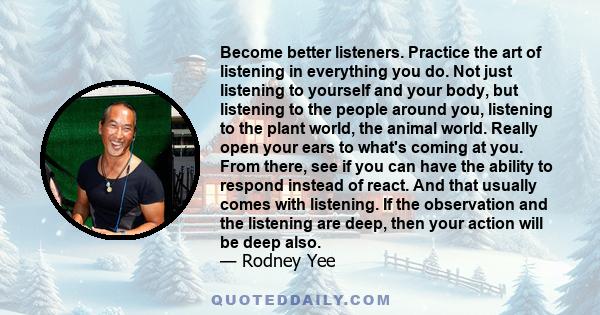 Become better listeners. Practice the art of listening in everything you do. Not just listening to yourself and your body, but listening to the people around you, listening to the plant world, the animal world. Really