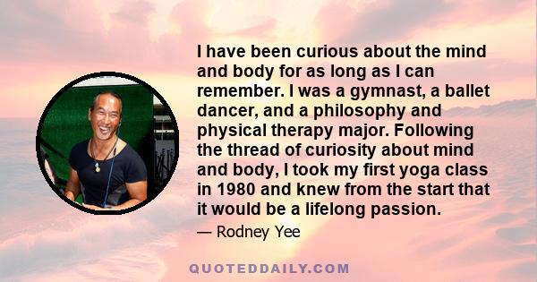 I have been curious about the mind and body for as long as I can remember. I was a gymnast, a ballet dancer, and a philosophy and physical therapy major. Following the thread of curiosity about mind and body, I took my