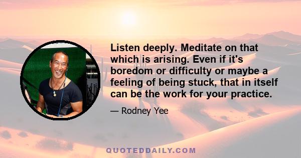 Listen deeply. Meditate on that which is arising. Even if it's boredom or difficulty or maybe a feeling of being stuck, that in itself can be the work for your practice.