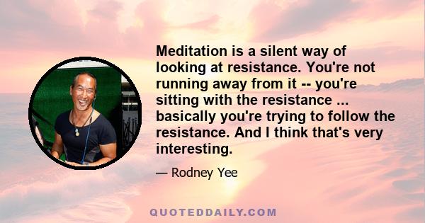 Meditation is a silent way of looking at resistance. You're not running away from it -- you're sitting with the resistance ... basically you're trying to follow the resistance. And I think that's very interesting.