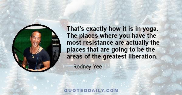 That's exactly how it is in yoga. The places where you have the most resistance are actually the places that are going to be the areas of the greatest liberation.