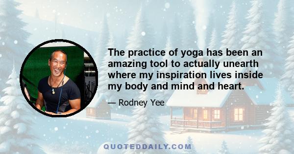 The practice of yoga has been an amazing tool to actually unearth where my inspiration lives inside my body and mind and heart.