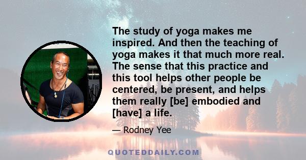 The study of yoga makes me inspired. And then the teaching of yoga makes it that much more real. The sense that this practice and this tool helps other people be centered, be present, and helps them really [be] embodied 