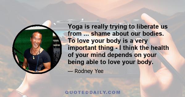 Yoga is really trying to liberate us from ... shame about our bodies. To love your body is a very important thing - I think the health of your mind depends on your being able to love your body.