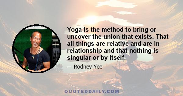 Yoga is the method to bring or uncover the union that exists. That all things are relative and are in relationship and that nothing is singular or by itself.