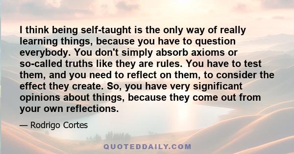 I think being self-taught is the only way of really learning things, because you have to question everybody. You don't simply absorb axioms or so-called truths like they are rules. You have to test them, and you need to 